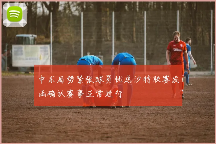中东局势紧张球员忧虑沙特联赛发函确认赛事正常进行