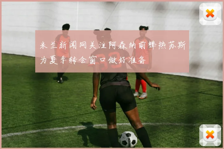 米兰新闻网关注阿森纳前锋热苏斯为夏季转会窗口做好准备