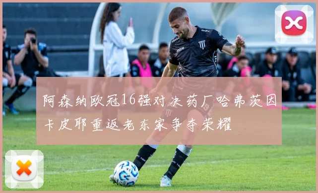 阿森纳欧冠16强对决药厂哈弗茨因卡皮耶重返老东家争夺荣耀