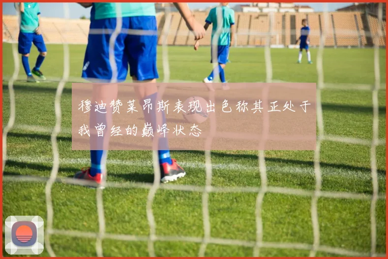 穆迪赞莱昂斯表现出色称其正处于我曾经的巅峰状态