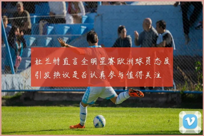 杜兰特直言全明星赛欧洲球员态度引发热议是否认真参与值得关注