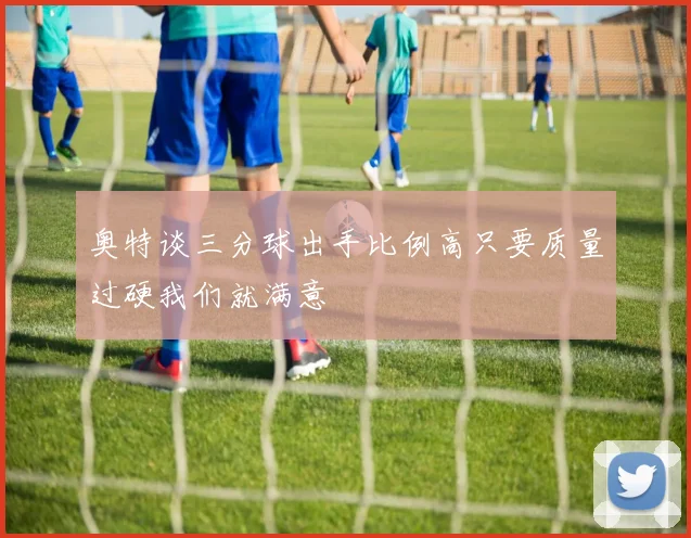 奥特谈三分球出手比例高只要质量过硬我们就满意