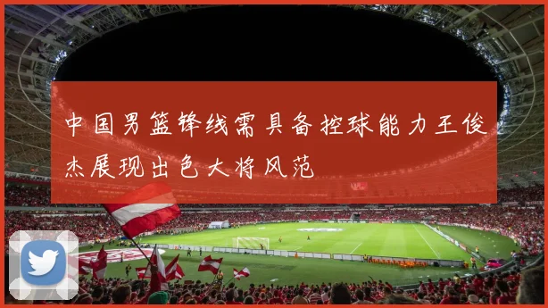 中国男篮锋线需具备控球能力王俊杰展现出色大将风范