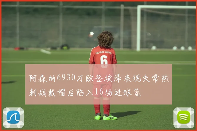 阿森纳6930万欧签埃泽表现失常热刺战戴帽后陷入16场进球荒
