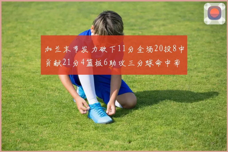 加兰末节发力砍下11分全场20投8中贡献21分4篮板6助攻三分球命中率高达375