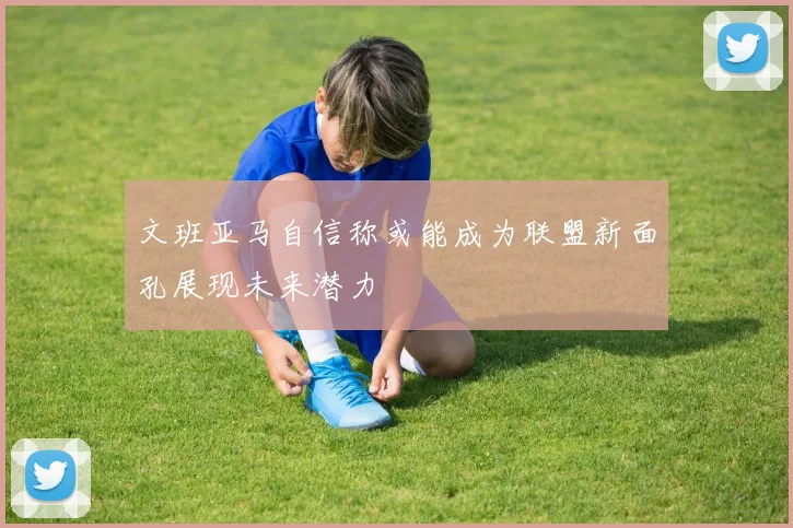 文班亚马自信称或能成为联盟新面孔展现未来潜力