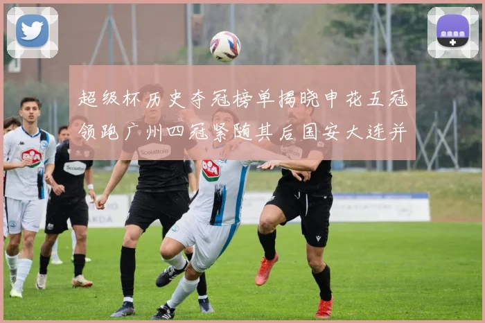 超级杯历史夺冠榜单揭晓申花五冠领跑广州四冠紧随其后国安大连并列第三