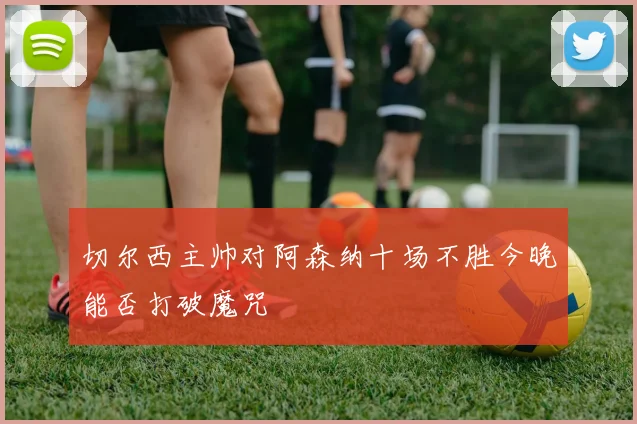 切尔西主帅对阿森纳十场不胜今晚能否打破魔咒