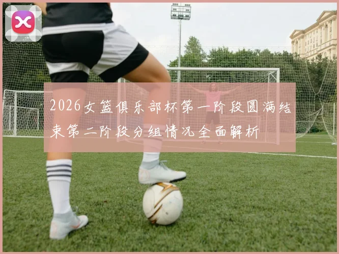 2026女篮俱乐部杯第一阶段圆满结束第二阶段分组情况全面解析