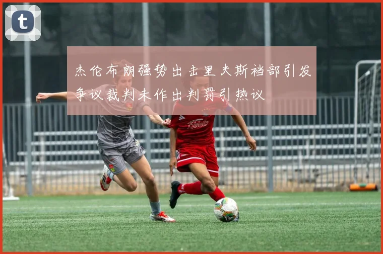 杰伦布朗强势出击里夫斯裆部引发争议裁判未作出判罚引热议