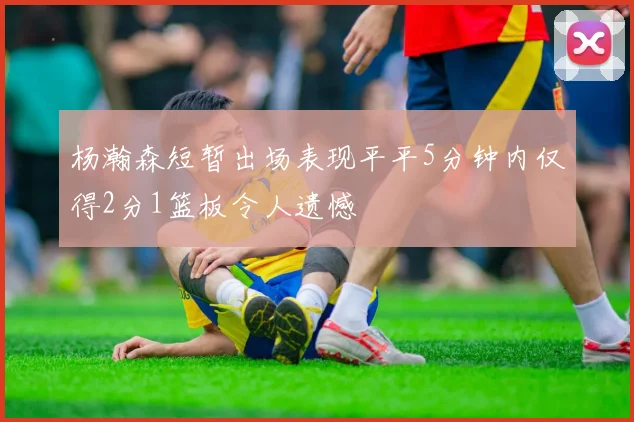 杨瀚森短暂出场表现平平5分钟内仅得2分1篮板令人遗憾