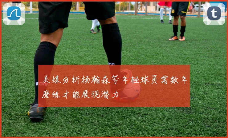 美媒分析杨瀚森等年轻球员需数年磨练才能展现潜力