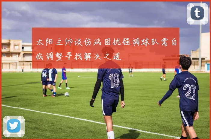太阳主帅谈伤病困扰强调球队需自我调整寻找解决之道