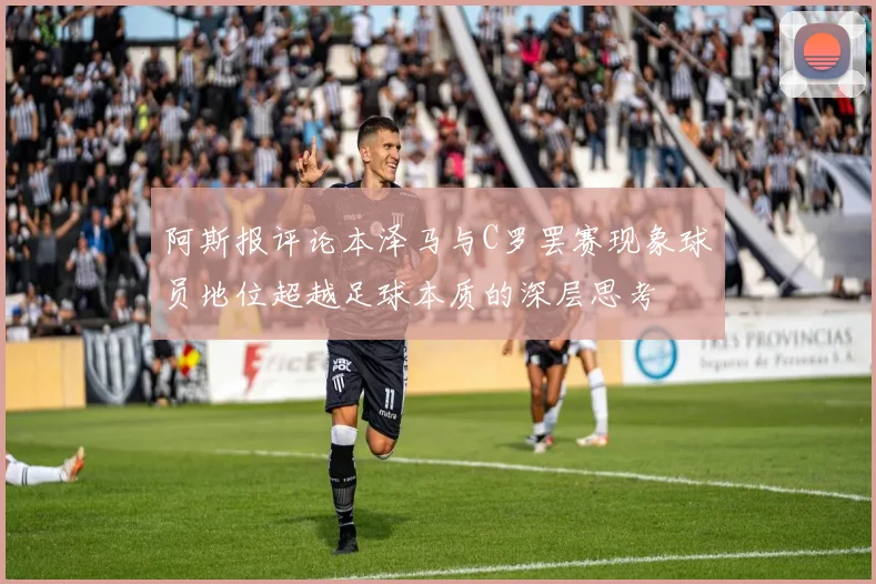 阿斯报评论本泽马与C罗罢赛现象球员地位超越足球本质的深层思考