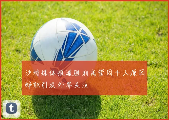 沙特媒体报道胜利高管因个人原因辞职引发外界关注