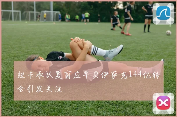 纽卡承认夏窗应早卖伊萨克144亿转会引发关注