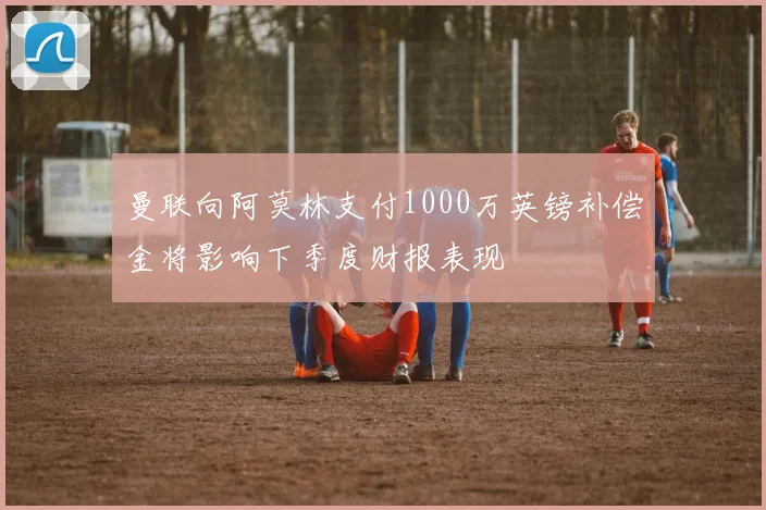 曼联向阿莫林支付1000万英镑补偿金将影响下季度财报表现