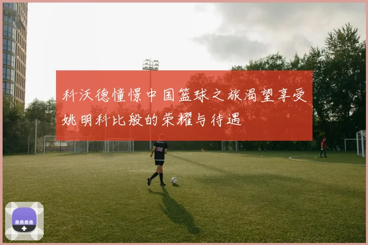 科沃德憧憬中国篮球之旅渴望享受姚明科比般的荣耀与待遇
